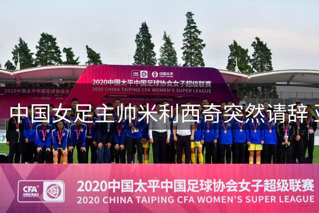 中国女足主帅米利西奇突然请辞 亚运会临阵换帅引关注