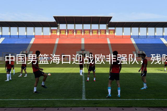 中国男篮海口迎战欧非强队，残阵出击奠定世界杯备战基础