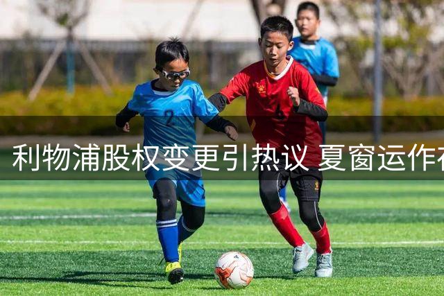 利物浦股权变更引热议 夏窗运作存变数