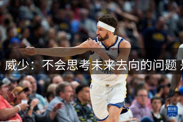 威少：不会思考未来去向的问题 是否有机会要顺其自然