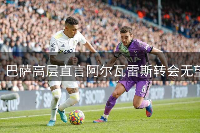 巴萨高层直言阿尔瓦雷斯转会无望 加斯帕特披露内情