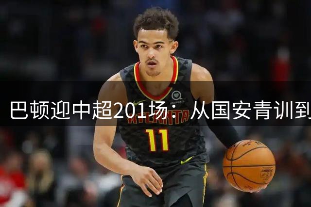 巴顿迎中超201场：从国安青训到津门虎队长的成长之路