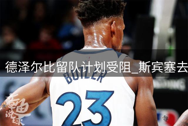 德泽尔比留队计划受阻 斯宾塞去留牵动热刺夏窗布局