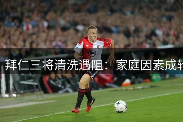 拜仁三将清洗遇阻：家庭因素成转会绊脚石 标价缩水引担忧