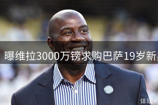 曝维拉3000万镑求购巴萨19岁新星，对方视为非卖品已拒2500万镑