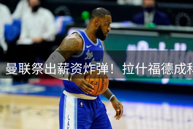 曼联祭出薪资炸弹！拉什福德成科内交易关键筹码 罗马面临薪资结构挑战