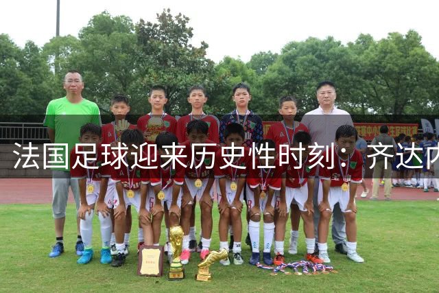 法国足球迎来历史性时刻：齐达内执掌国家队教鞭倒计时