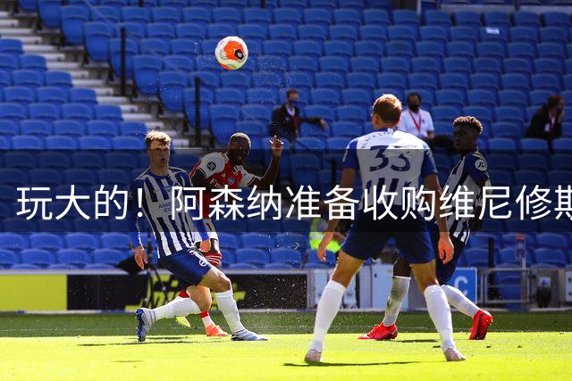 玩大的！阿森纳准备收购维尼修斯！枪手将提高报价求购吉马良斯！