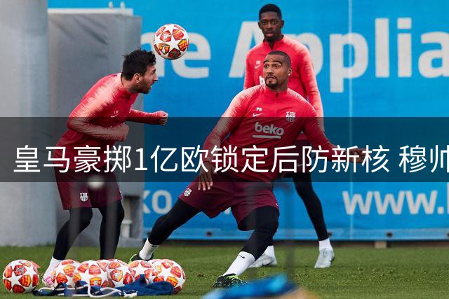 皇马豪掷1亿欧锁定后防新核 穆帅回归引领夏窗狂购潮