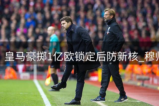 皇马豪掷1亿欧锁定后防新核 穆帅回归引领夏窗狂购潮