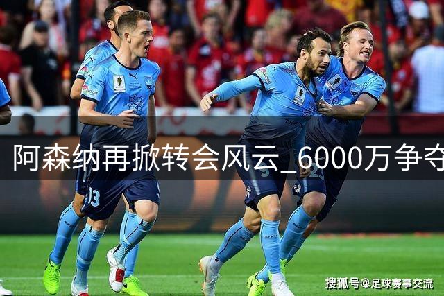阿森纳再掀转会风云 6000万争夺战维拉紧急启动B计划