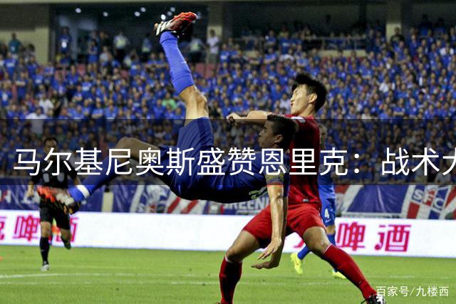 马尔基尼奥斯盛赞恩里克：战术大师更懂人心
