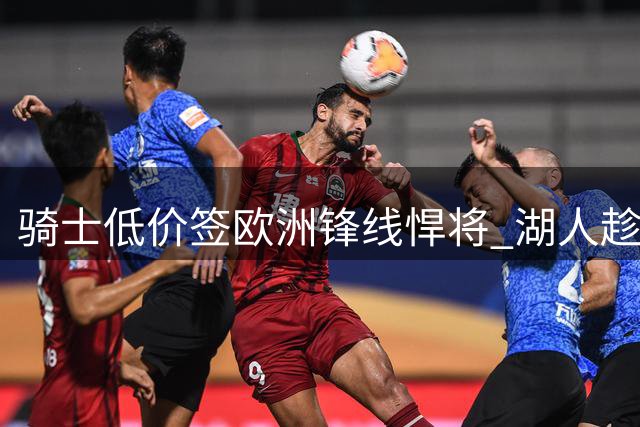骑士低价签欧洲锋线悍将 湖人趁机压价库明加谈判占优