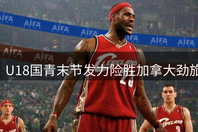 U18国青末节发力险胜加拿大劲旅 张子一双十数据护航热身赛收官